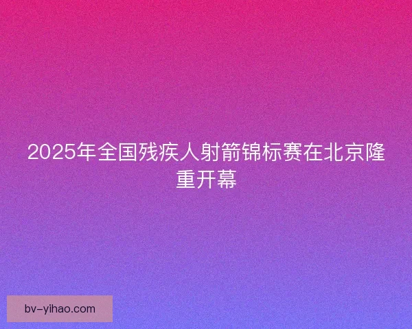 2025年全国残疾人射箭锦标赛在北京隆重开幕