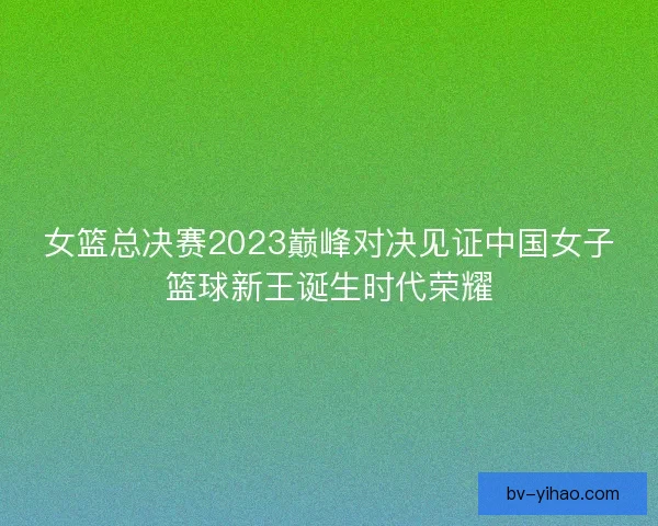 女篮总决赛2023巅峰对决见证中国女子篮球新王诞生时代荣耀